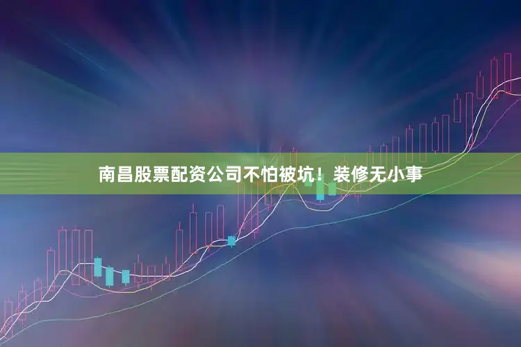 南昌股票配资公司不怕被坑！装修无小事