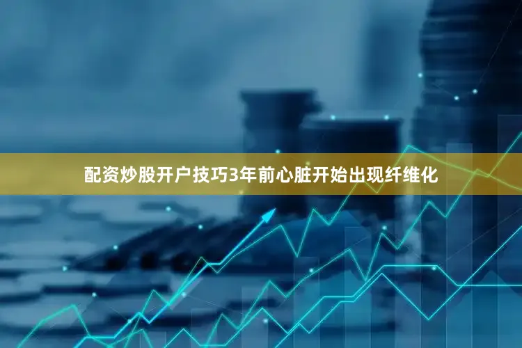 配资炒股开户技巧3年前心脏开始出现纤维化