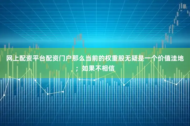 网上配资平台配资门户那么当前的权重股无疑是一个价值洼地；如果不相信