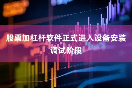 股票加杠杆软件正式进入设备安装调试阶段