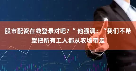 股市配资在线登录对吧？”他强调：“我们不希望把所有工人都从农场带走