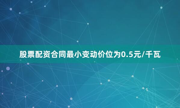 股票配资合同最小变动价位为0.5元/千瓦