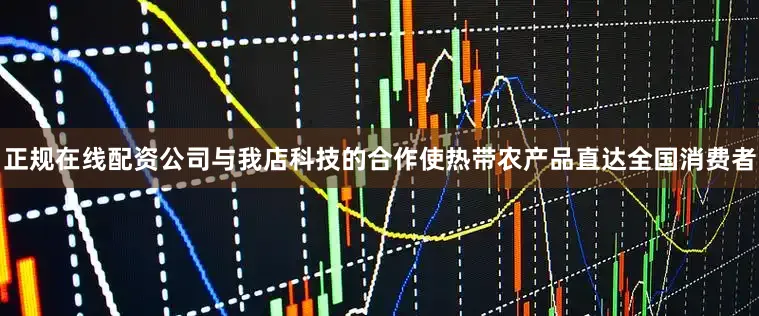 正规在线配资公司与我店科技的合作使热带农产品直达全国消费者